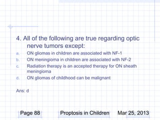 4. All of the following are true regarding optic
    nerve tumors except:
a.     ON gliomas in children are associated with NF-1
b.     ON meningioma in children are associated with NF-2
c.     Radiation therapy is an accepted therapy for ON sheath
       meningioma
d.     ON gliomas of childhood can be malignant

Ans: d




     Page 88           Proptosis in Children       Mar 25, 2013
 