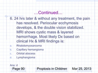 …Continued…
6. 24 hrs later & without any treatment, the pain
    has resolved. Periocular ecchymosis
    develops, & the double vision stabilized.
    MRI shows cystic mass & layered
    hemorrhage. Most likely Dx based on
    clinical Hx & MRI findings is:
a.     Rhabdomyosarcoma
b.     Capillary hemangioma
c.     Orbital abscess
d.     Lymphangioma

Ans: d
     Page 90          Proptosis in Children   Mar 25, 2013
 