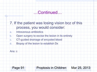 …Continued…

7. If the patient was losing vision bcz of this
     process, you would consider:
a.     Intravenous antibiotics
b.     Open surgery to excise the lesion in its entirety
c.     CT-guided drainage of encysted blood
d.     Biopsy of the lesion to establish Dx

Ans: c




     Page 91            Proptosis in Children          Mar 25, 2013
 