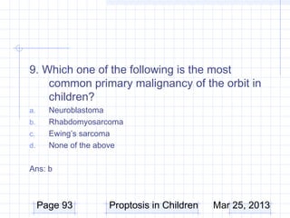 9. Which one of the following is the most
    common primary malignancy of the orbit in
    children?
a.     Neuroblastoma
b.     Rhabdomyosarcoma
c.     Ewing’s sarcoma
d.     None of the above

Ans: b



     Page 93        Proptosis in Children   Mar 25, 2013
 