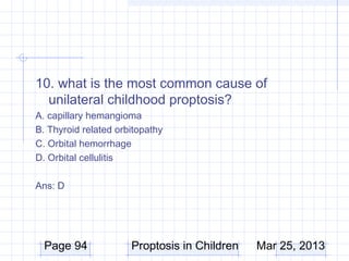 10. what is the most common cause of
  unilateral childhood proptosis?
A. capillary hemangioma
B. Thyroid related orbitopathy
C. Orbital hemorrhage
D. Orbital cellulitis

Ans: D




  Page 94             Proptosis in Children   Mar 25, 2013
 