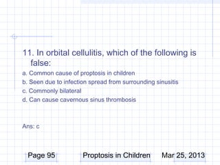 11. In orbital cellulitis, which of the following is
  false:
a. Common cause of proptosis in children
b. Seen due to infection spread from surrounding sinusitis
c. Commonly bilateral
d. Can cause cavernous sinus thrombosis



Ans: c



  Page 95             Proptosis in Children        Mar 25, 2013
 