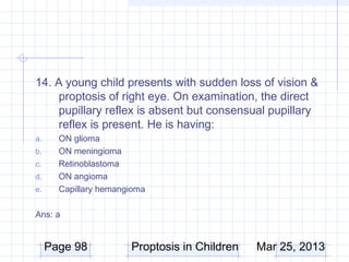 14. A young child presents with sudden loss of vision &
    proptosis of right eye. On examination, the direct
    pupillary reflex is absent but consensual pupillary
    reflex is present. He is having:
a.     ON glioma
b.     ON meningioma
c.     Retinoblastoma
d.     ON angioma
e.     Capillary hemangioma

Ans: a


     Page 98           Proptosis in Children   Mar 25, 2013
 