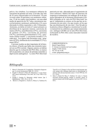 Proptosis ocular: a propósito de un caso                                                                           VOL.   12 NÚM. 1 / 2002




pelvis y las vértebras. Las metástasis orbitarias de                 parecería ser más adecuada para el seguimiento de
carcinoma de próstata son raras. Con todo, hay más                   estos enfermos. Habría dos tipos de patrones de
de 55 casos referenciados en la literatura2. En una                  respuesta al tratamiento con análogos de la de hor-
revisión sobre 28 pacientes con metástasis orbita-                   mona liberadora de la hormona luteinizante (LH-
rias, 15 de los cuales eran hombres, con una edad                    RH) reflejados en la ratio de PSA libre/total: los
media de aparición de 58,7 años, encontraron ma-                     que el tratamiento es exitoso, en los que hay un in-
yoritariamente metástasis unilaterales (14 casos                     cremento de esta ratio y los que recaen, en los que
afectando la órbita izquierda) y sólo 2 bilaterales.                 hay una disminución de esta ratio5. Esto llevado en
Asimismo, en dicha revisión el tumor primario se                     la práctica clínica obligaría a monitorizar la recidi-
distribuía de la siguiente manera: carcinoma de                      va tumoral de los enfermos que toman tratamiento
mama (28,6%), neuroblastoma (25%), carcinoma                         con análogos LH-RH con la ratio PSA libre/total,
de pulmón (21,4%), carcinoma de próstata                             rechazando la PSA libre como marcador tumoral
(10,7%), carcinoma gastrointestinal (7,1%), carci-                   de recidiva.
noma células renales y carcinoma tiroidal (7,1%
cada uno). Los signos más frecuentes eran: prop-
tosis (67,9%), disfunción de la motilidad (57,1%) y
masa (50%)3.
                                                                        CORRESPONDENCIA:
   Conviene resaltar un dato importante de la histo-
                                                                        Quintí Foguet Boreu
ria clínica: el hecho que había una extensión tumo-                     C/ Girona s/n (Jardins de Can Cendra)
ral con un PSA normal. Algunos autores ya habían                        Anglès 17160. Girona
descrito que la evaluación del PSA libre, es menos                      Tel. 972 42 14 98
útil en pacientes con cáncer de próstata sometidos a                    e-mail: qfoguetb@comg.es
deprivación androgénica4. La ratio PSA libre/total




Bibliografía
 1. Morax S, Hamedani M. Exophtalmie. Orientation diagnosti-            Torta M, et al. Changes in free and free-to-total prostate spe-
    que. Le revue du practicien 2000; 50: 1223-9.                       cific antigen after androgen deprivation or chemotherapy in
 2. Inagaki T, Ebisuno S, Miyai M, Nakamura J. A case of pro-           patients with advanced prostate cancer. J Urol 1999 Jan; 161
    tatic cancer metastasing to the orbit. Int J Urol 1999; 6 (2):      (1): 176-81.
    114-5.                                                           5. Stein A, Barak M, Mecz Y, Rubinov R, Lurie A. Serum
 3. Gunalp I, Gunduz K. Metastatic orbital tumors. Jpn J                free/total prostatic-specific antigen in prostate cancer in
    Ophththalmol 1995; 39 (1): 65-70.                                   patients treated with LH-RH agonists. Eur Urol 1997; 32 (1):
 4. Berruti A, Diogliotti L, Fasolis G, Mosca A, Tarabuzzi R,           64-8.




       70                                                                                                                              96
 