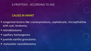 6.PROPTOSIS : ACCORDING TO AGE
CAUSES IN INFANT
 congenital lesions like craniosynostosis, cephalocele, micropthalmia
with cyst, teratoma,
 retinoblastoma
 capillary hemangioma
 juvenile xantho granuloma
 metastatic neuroblastoma
 