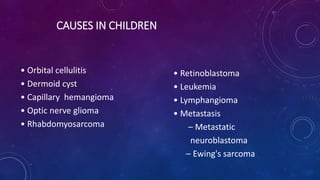 CAUSES IN CHILDREN
• Orbital cellulitis
• Dermoid cyst
• Capillary hemangioma
• Optic nerve glioma
• Rhabdomyosarcoma
• Retinoblastoma
• Leukemia
• Lymphangioma
• Metastasis
– Metastatic
neuroblastoma
– Ewing's sarcoma
 