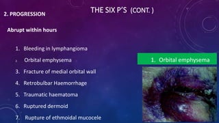 THE SIX P’S (CONT. )2. PROGRESSION
Abrupt within hours
1. Bleeding in lymphangioma
2. Orbital emphysema
3. Fracture of medial orbital wall
4. Retrobulbar Haemorrhage
5. Traumatic haematoma
6. Ruptured dermoid
7. Rupture of ethmoidal mucocele
1. Orbital emphysema
 