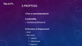 3.PROPTOSIS
i.True or pseudoproptosis
ii.Laterality
– Unilateral/bilateral
iii.Direction of displacement
– Axial
– Non-axial
 Lateral
 Inferonasal
 Superior
The 6 P’s
 