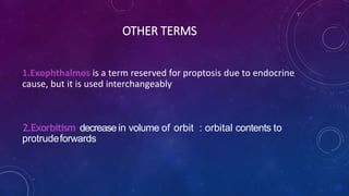 OTHER TERMS
1.Exophthalmos is a term reserved for proptosis due to endocrine
cause, but it is used interchangeably
2.Exorbitism decrease in volume of orbit : orbital contents to
protrudeforwards
 