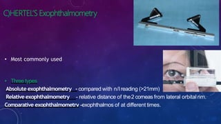 C)HERTEL’S Exophthalmometry
• Most commonly used
• Three types
Absolute exophthalmometry - compared with n/lreading (>21mm)
Relative exophthalmometry - relative distance of the2 corneas from lateral orbitalrim.
Comparative exophthalmometry -exophthalmos of at different times.
 