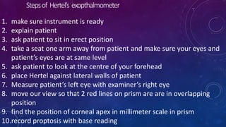 Stepsof Hertel’s exopthalmometer
1. make sure instrument is ready
2. explain patient
3. ask patient to sit in erect position
4. take a seat one arm away from patient and make sure your eyes and
patient’s eyes are at same level
5. ask patient to look at the centre of your forehead
6. place Hertel against lateral walls of patient
7. Measure patient’s left eye with examiner’s right eye
8. move our view so that 2 red lines on prism are are in overlapping
position
9. find the position of corneal apex in millimeter scale in prism
10.record proptosis with base reading
 