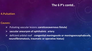 4.Pulsation
Causes:
 Pulsating vascular lesions (caroticocavernous fistula)
 saccular aneurysm of ophthalmic artery
 deficient orbital roof (congenital meningocele or meningoencephalocele,
neurofibromatosis, traumatic or operative hiatus)
The 6 P’s contd..
 