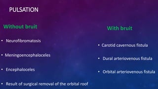 PULSATION
Without bruit
• Neurofibromatosis
• Meningoencephaloceles
• Encephaloceles
• Result of surgical removal of the orbital roof
With bruit
• Carotid cavernous fistula
• Dural arteriovenous fistula
• Orbital arteriovenous fistula
 