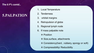 1. Local Temperature
2. Tenderness
3. orbital margins
4. Retropulsion of globe
5. Regional lymph node
6. If mass palpable note
 Position
 Size,surface, attachnents
 Consistency(hard , rubbery, spongy or soft)
 Compressibility/ Reducibility
5.PALPATION
The 6 P’s contd..
 