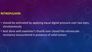 RETROPULSION
• should be estimated by applying equal digital pressure over two eyes,
simultaneously
• best done with examiner’s thumb over closed lids-retroocular
resistance encountered in presence of solid tumors
 
