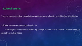 2.Visual acuity:
 Loss of vision preceding exophthalmos suggests tumor of optic nerve like glioma in children
 Orbital tumors decrease central acuity by
--pressing on back of eyeball producing changes in refraction or sallman’s macular folds or
optic atropy in late stages
 