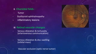 ….
ii. Choroidal folds :
- Tumor
- Dysthyroid ophthalmopathy
- inflammatory lesions
iii. Retinal vascular changes
- Venous dilatation & tortuosity
(arteriovenous communication)
- Venous dilatation & disc swelling
(orbital mass)
- Vascular occlusion (optic nerve tumor)
 