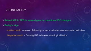 7.TONOMETRY
Raised IOP in TED in upward gaze i.e. positional IOP changes
Braley’s sign
Positive result: increase of 6mmHg or more indicates due to muscle restriction
Negative result: < 6mmHg IOP indicates neurological lesion
 
