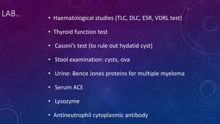 LAB.. • Haematological studies (TLC, DLC, ESR, VDRL test)
• Thyroid function test
• Casoni’s test (to rule out hydatid cyst)
• Stool examination: cysts, ova
• Urine: Bence Jones proteins for multiple myeloma
• Serum ACE
• Lysozyme
• Antineutrophil cytoplasmic antibody
 