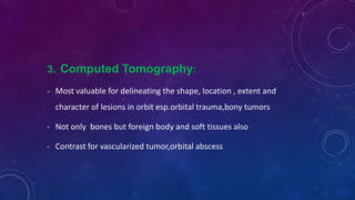 3. Computed Tomography:
- Most valuable for delineating the shape, location , extent and
character of lesions in orbit esp.orbital trauma,bony tumors
- Not only bones but foreign body and soft tissues also
- Contrast for vascularized tumor,orbital abscess
 