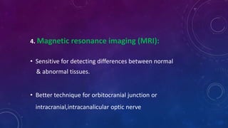 4. Magnetic resonance imaging (MRI):
• Sensitive for detecting differences between normal
& abnormal tissues.
• Better technique for orbitocranial junction or
intracranial,intracanalicular optic nerve
 