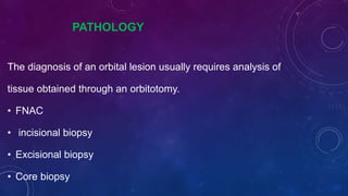 PATHOLOGY
The diagnosis of an orbital lesion usually requires analysis of
tissue obtained through an orbitotomy.
• FNAC
• incisional biopsy
• Excisional biopsy
• Core biopsy
 