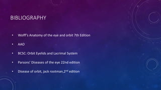 BIBLIOGRAPHY
• Wolff’s Anatomy of the eye and orbit 7th Edition
• AAO
• BCSC: Orbit Eyelids and Lacrimal System
• Parsons’ Diseases of the eye 22nd edition
• Disease of orbit, jack rootman,2nd edition
 