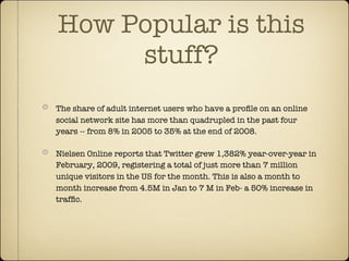 How Popular is this
     stuff?
The share of adult internet users who have a proﬁle on an online
social network site has more than quadrupled in the past four
years -- from 8% in 2005 to 35% at the end of 2008.

Nielsen Online reports that Twitter grew 1,382% year-over-year in
February, 2009, registering a total of just more than 7 million
unique visitors in the US for the month. This is also a month to
month increase from 4.5M in Jan to 7 M in Feb- a 50% increase in
trafﬁc.
 