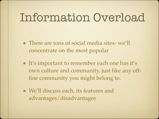 Information Overload
 There are tons of social media sites- we’ll
 concentrate on the most popular

 It’s important to remember each one has it’s
 own culture and community, just like any off-
 line community you might belong to.

 We’ll discuss each, its features and
 advantages/disadvantages
 