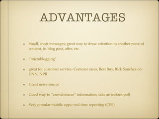 ADVANTAGES
Small, short messages; great way to draw attention to another piece of
content, ie. blog post, offer, etc.

“microblogging”

great for customer service- Comcast cares, Best Buy, Rick Sanchez on
CNN, NPR

Great news source

Good way to “crowdsource” information, take an instant poll

Very popular mobile apps; real time reporting (CES)
 