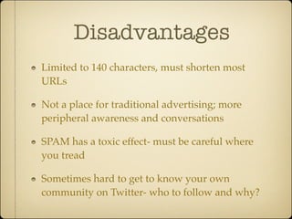 Disadvantages
Limited to 140 characters, must shorten most
URLs

Not a place for traditional advertising; more
peripheral awareness and conversations

SPAM has a toxic effect- must be careful where
you tread

Sometimes hard to get to know your own
community on Twitter- who to follow and why?
 