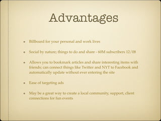 Advantages
Billboard for your personal and work lives

Social by nature; things to do and share - 60M subscribers 12/08

Allows you to bookmark articles and share interesting items with
friends; can connect things like Twitter and NYT to Facebook and
automatically update without ever entering the site

Ease of targeting ads

May be a great way to create a local community, support, client
connections for fun events
 