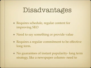 Disadvantages
Requires schedule, regular content for
improving SEO

Need to say something or provide value

Requires a regular commitment to be effective
long term.

No guarantees of instant popularity- long term
strategy, like a newspaper column- need to
 