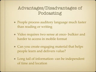 Advantages/Disadvantages of
        Podcasting
People process auditory language much faster
than reading or writing

Video requires two sense at once- bulkier and
harder to access in mobile format

Can you create engaging material that helps
people learn and delivers value?

Long tail of information- can be independent
of time and location
 