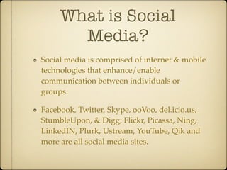 What is Social
       Media?
Social media is comprised of internet & mobile
technologies that enhance/enable
communication between individuals or
groups.

Facebook, Twitter, Skype, ooVoo, del.icio.us,
StumbleUpon, & Digg; Flickr, Picassa, Ning,
LinkedIN, Plurk, Ustream, YouTube, Qik and
more are all social media sites.
 