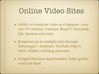 Online Video Sites
Ability to broadcast video as it happens- your
own TV channel- Ustream, BlogTV, 12seconds,
Qik, Seesmic and more.

Broadcast out to multiple sites through
Tubemogul + Analytics- YouTube, blip.tv,
Veoh, Viddler, mDialog and more.

Longtail business opportunities- helps get the
word out there
 