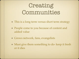 Creating
      Communities
This is a long term versus short term strategy

People come to you because of content and
added value

Grows network, fans, evangelists

Must give them something to do- keep it fresh
or it dies
 