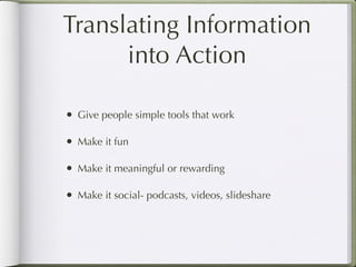 Translating Information
      into Action

• Give people simple tools that work

• Make it fun

• Make it meaningful or rewarding

• Make it social- podcasts, videos, slideshare
 