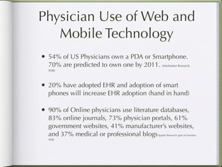 Physician Use of Web and
   Mobile Technology
• 54% of US Physicians own a PDA or Smartphone.
  70% are predicted to own one by 2011. (Manhattan Research,
  9/08)




• 20% have adopted EHR and adoption of smart
  phones will increase EHR adoption (hand in hand)

• 90% of Online physicians use literature databases,
  83% online journals, 73% physician portals, 61%
  government websites, 41% manufacturer’s websites,
  and 37% medical or professional blogs       (Jupiter Research (part of Forrester,
  9/08)
 