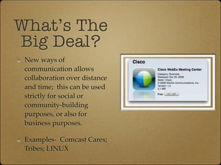 What’s The
Big Deal?
 New ways of
 communication allows
 collaboration over distance
 and time; this can be used
 strictly for social or
 community-building
 purposes, or also for
 business purposes.

 Examples- Comcast Cares;
 Tribes; LINUX
 