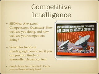 Competitive
                    Intelligence
SEOMoz, Alexa.com,
Compete.com, Quantcast- How
well are you doing, and how
well are your competitors
doing?

Search for trends in
trends.google.com to see if you
can produce timely or
seasonally relevant content

Google Adwords- art into itself. Can be
pricey- all competitively based.
 