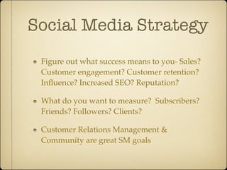 Social Media Strategy
 Figure out what success means to you- Sales?
 Customer engagement? Customer retention?
 Inﬂuence? Increased SEO? Reputation?

 What do you want to measure? Subscribers?
 Friends? Followers? Clients?

 Customer Relations Management &
 Community are great SM goals
 