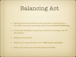 Balancing Act

Signing up for Social networks is free- but time to participate has a
cost. Make sure social networking doesn’t become Social NotWorking.

Community building is a long term, not short term strategy and will
take patience.

Global and Local Reach

What do you want to be known for? What is your core story?

Make your case for your brand through Social Media
 
