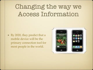 Changing the way we
    Access Information


By 2020, they predict that a
mobile device will be the
primary connection tool for
most people in the world.
 