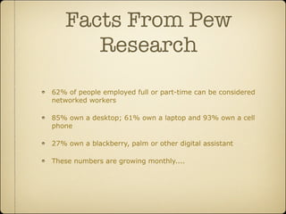 Facts From Pew
       Research
62% of people employed full or part-time can be considered
networked workers

85% own a desktop; 61% own a laptop and 93% own a cell
phone

27% own a blackberry, palm or other digital assistant

These numbers are growing monthly....
 