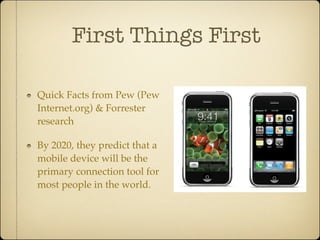 First Things First

Quick Facts from Pew (Pew
Internet.org) & Forrester
research

By 2020, they predict that a
mobile device will be the
primary connection tool for
most people in the world.
 