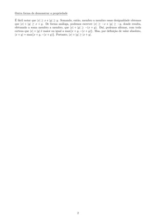 Outra forma de demonstrar a propriedade
´E f´acil notar que |x| ≥ x e |y| ≥ y. Somando, ent˜ao, membro a membro essas desigualdade obtemos
que |x| + |y| ≥ x + y. De forma an´aloga, podemos escrever |x| ≥ −x e |y| ≥ −y, donde resulta,
efetuando a soma membro a membro, que |x| + |y| ≥ −(x + y). Da´ı, podemos aﬁrmar, com toda
certeza que |x| + |y| ´e maior ou igual a max{x + y, −(x + y)}. Mas, por deﬁni¸c˜ao de valor absoluto,
|x + y| = max{x + y, −(x + y)}. Portanto, |x| + |y| ≥ |x + y|.
2
 