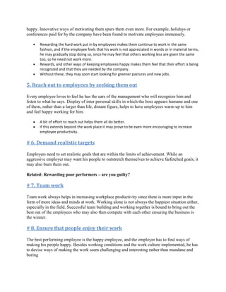 happy. Innovative ways of motivating them spurs them even more. For example, holidays or
conferences paid for by the company have been found to motivate employees immensely.

       Rewarding the hard work put in by employees makes them continue to work in the same
       fashion, and if the employee feels that his work is not appreciated in words or in material terms,
       he may gradually stop doing so, since he may feel that others working less are given the same
       too, so he need not work more.
       Rewards, and other ways of keeping employees happy makes them feel that their effort is being
       recognized and that they are needed by the company.
       Without these, they may soon start looking for greener pastures and new jobs.

5. Reach out to employees by seeking them out

Every employee loves to feel he has the ears of the management who will recognize him and
listen to what he says. Display of inter personal skills in which the boss appears humane and one
of them, rather than a larger than life, distant figure, helps to have employees warm up to him
and feel happy working for him.

       A bit of effort to reach out helps them all do better.
       If this extends beyond the work place it may prove to be even more encouraging to increase
       employee productivity.

# 6. Demand realistic targets

Employers need to set realistic goals that are within the limits of achievement. While an
aggressive employer may want his people to outstretch themselves to achieve farfetched goals, it
may also burn them out.

Related: Rewarding poor performers – are you guilty?

# 7. Team work

Team work always helps in increasing workplace productivity since there is more input in the
form of more ideas and minds at work. Working alone is not always the happiest situation either,
especially in the field. Successful team building and working together is bound to bring out the
best out of the employees who may also then compete with each other ensuring the business is
the winner.

# 8. Ensure that people enjoy their work

The best performing employee is the happy employee, and the employer has to find ways of
making his people happy. Besides working conditions and the work culture implemented, he has
to devise ways of making the work seem challenging and interesting rather than mundane and
boring
 