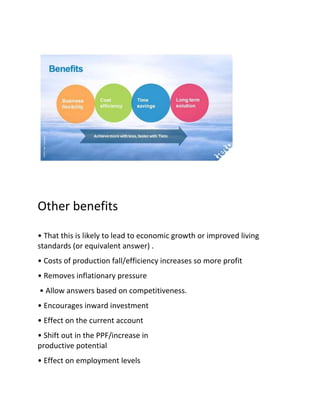 Other benefits

• That this is likely to lead to economic growth or improved living
standards (or equivalent answer) .
• Costs of production fall/efficiency increases so more profit
• Removes inflationary pressure
• Allow answers based on competitiveness.
• Encourages inward investment
• Effect on the current account
• Shift out in the PPF/increase in
productive potential
• Effect on employment levels
 