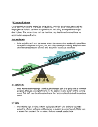 2.Communications

Clear communications improves productivity. Provide clear instructions to the
employee on how to perform assigned work, including a comprehensive job
description. The instructions reduce the time required to understand how to
accomplish assigned work.

3.Attendance
   o   Late arrival to work and excessive absences causes other workers to spend less
       time performing their assigned jobs, reducing overall productivity. Keep accurate
       attendance records and discuss and document excessive absences




4.Teamwork
   o   Hold weekly staff meetings so that everyone feels part of a group with a common
       purpose. Discuss accomplishments for the past week and a plan for the coming
       week. Ask staff members to present what they accomplished during the previous
       week


5.Tools
       Provide the right tools to perform a job productively. One example would be
       providing efficient software and hardware to support a person's work. Make sure
       a worker has received the necessary training to work productively.
 